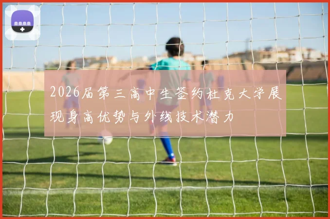 2026届第三高中生签约杜克大学展现身高优势与外线技术潜力