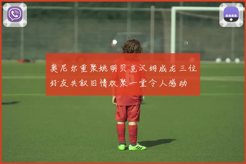 奥尼尔重聚姚明贝克汉姆成龙三位好友共叙旧情欢聚一堂令人感动