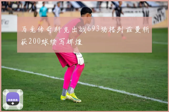 马竞传奇科克出战693场格列兹曼斩获200球续写辉煌