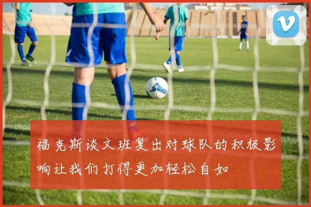 福克斯谈文班复出对球队的积极影响让我们打得更加轻松自如