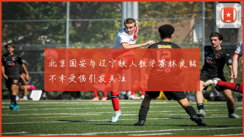 北京国安与辽宁铁人教学赛林良铭不幸受伤引发关注