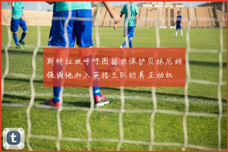 斯特拉坎呼吁图赫尔保护贝林厄姆强调他加入英格兰队的真正动机