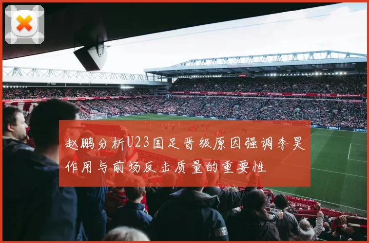 赵鹏分析U23国足晋级原因强调李昊作用与前场反击质量的重要性