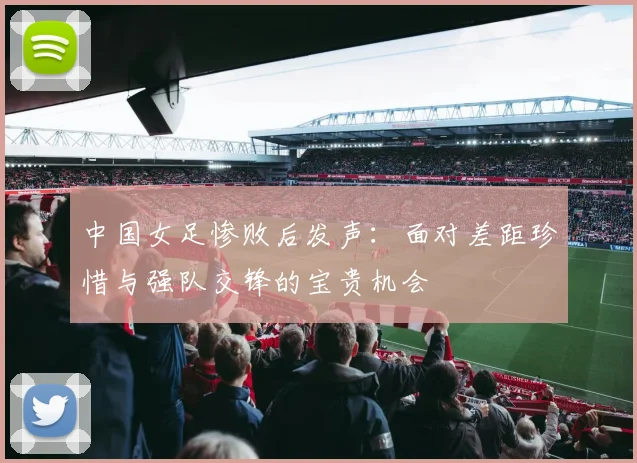 中国女足惨败后发声：面对差距珍惜与强队交锋的宝贵机会