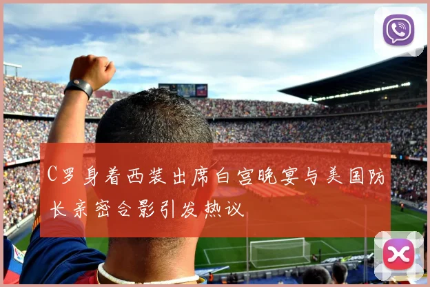 C罗身着西装出席白宫晚宴与美国防长亲密合影引发热议