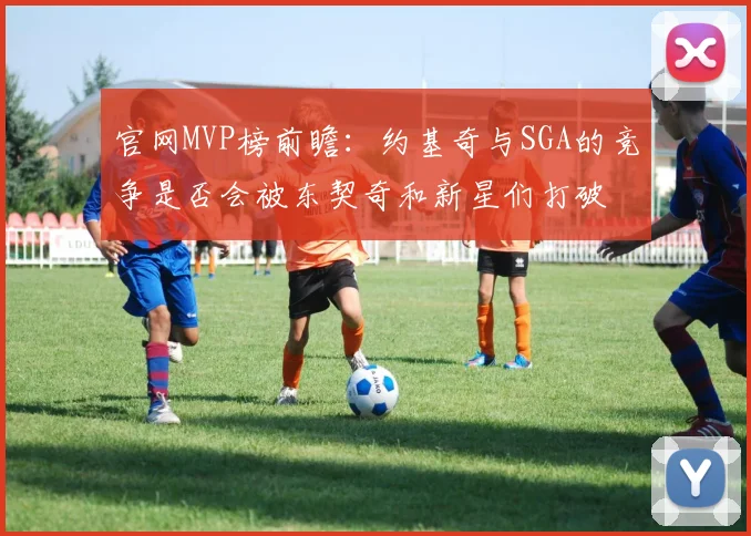 官网MVP榜前瞻：约基奇与SGA的竞争是否会被东契奇和新星们打破