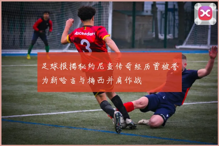 足球报揭秘约尼查传奇经历曾被誉为新哈吉与梅西并肩作战