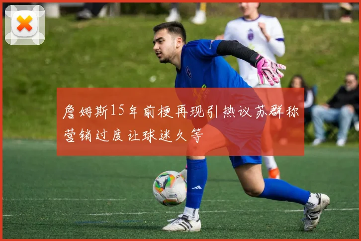 詹姆斯15年前梗再现引热议苏群称营销过度让球迷久等
