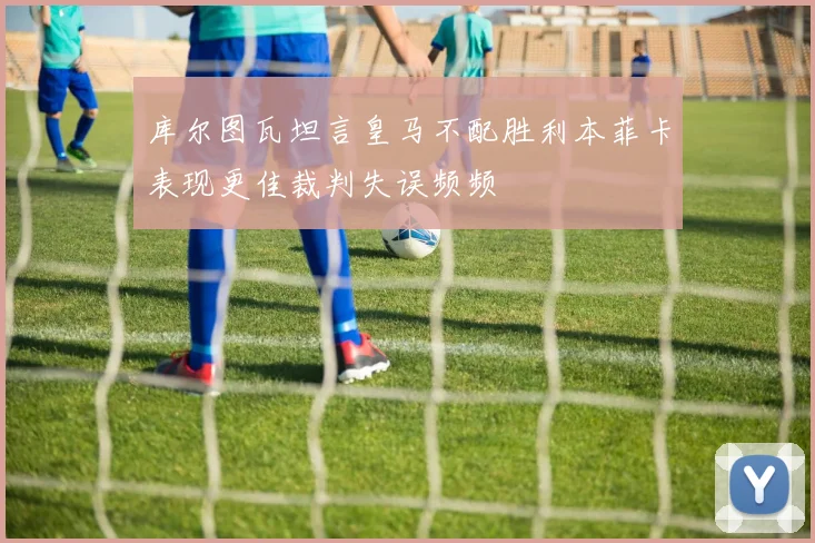 库尔图瓦坦言皇马不配胜利本菲卡表现更佳裁判失误频频