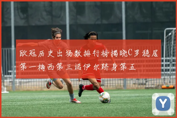 欧冠历史出场数排行榜揭晓C罗稳居第一梅西第三诺伊尔跻身第五
