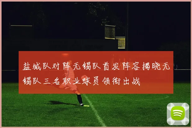 盐城队对阵无锡队首发阵容揭晓无锡队三名职业球员领衔出战