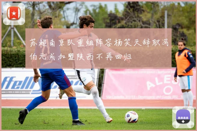 苏超南京队重组阵容杨笑天辞职冯伯元或加盟陕西不再回归