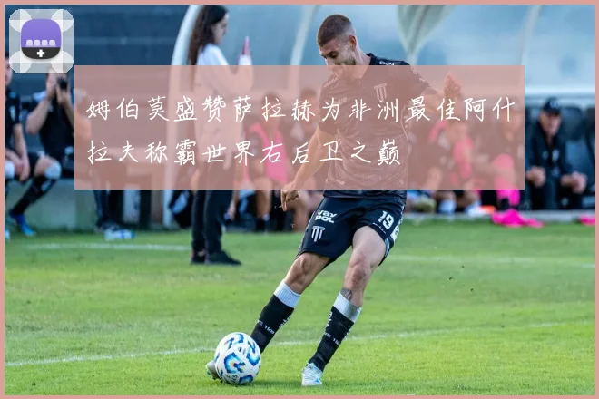 姆伯莫盛赞萨拉赫为非洲最佳阿什拉夫称霸世界右后卫之巅