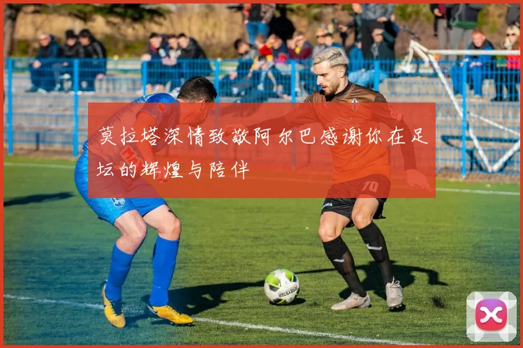 莫拉塔深情致敬阿尔巴感谢你在足坛的辉煌与陪伴