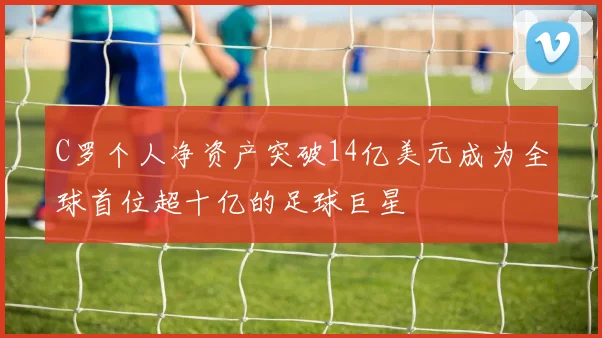 C罗个人净资产突破14亿美元成为全球首位超十亿的足球巨星