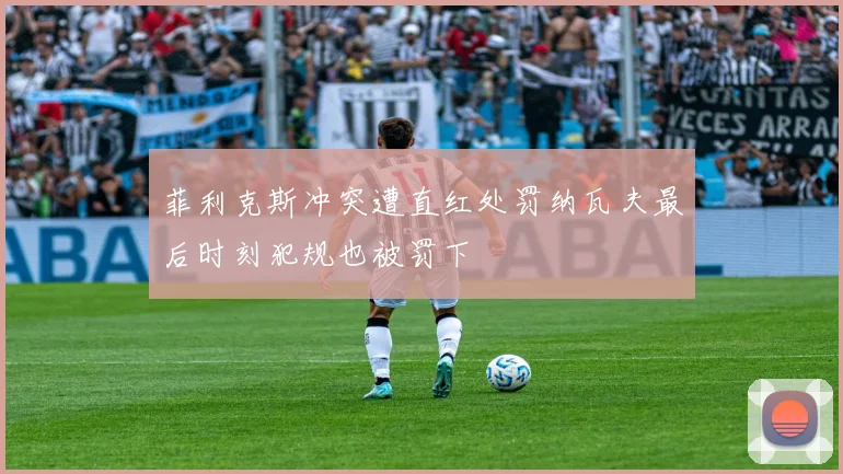 菲利克斯冲突遭直红处罚纳瓦夫最后时刻犯规也被罚下