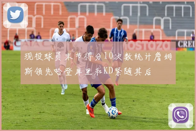 现役球员末节得分10次数统计詹姆斯领先哈登库里和KD紧随其后