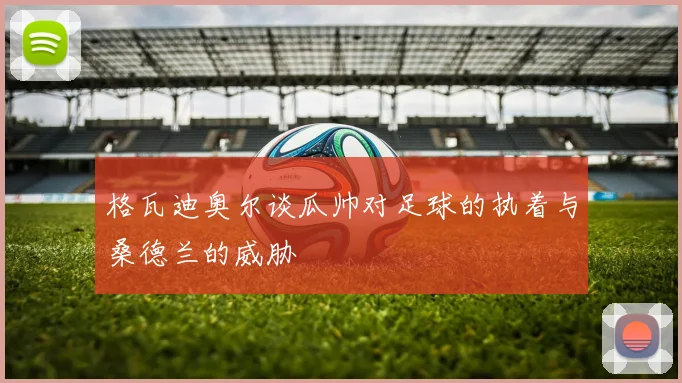 格瓦迪奥尔谈瓜帅对足球的执着与桑德兰的威胁