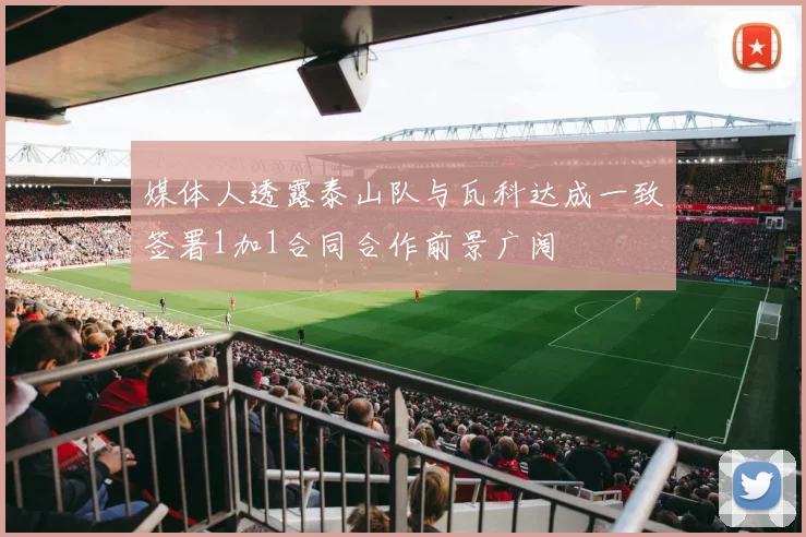 媒体人透露泰山队与瓦科达成一致签署1加1合同合作前景广阔