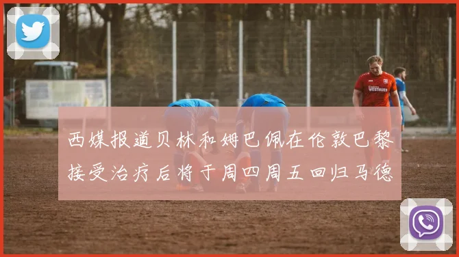 西媒报道贝林和姆巴佩在伦敦巴黎接受治疗后将于周四周五回归马德里