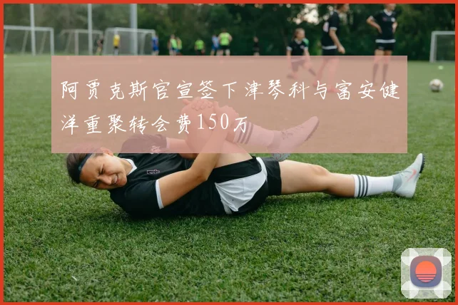 阿贾克斯官宣签下津琴科与富安健洋重聚转会费150万
