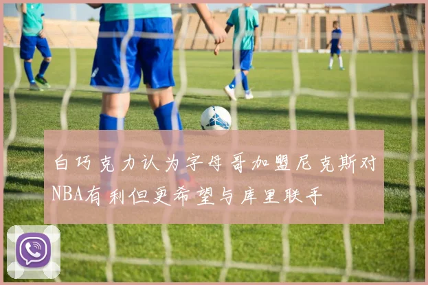 白巧克力认为字母哥加盟尼克斯对NBA有利但更希望与库里联手