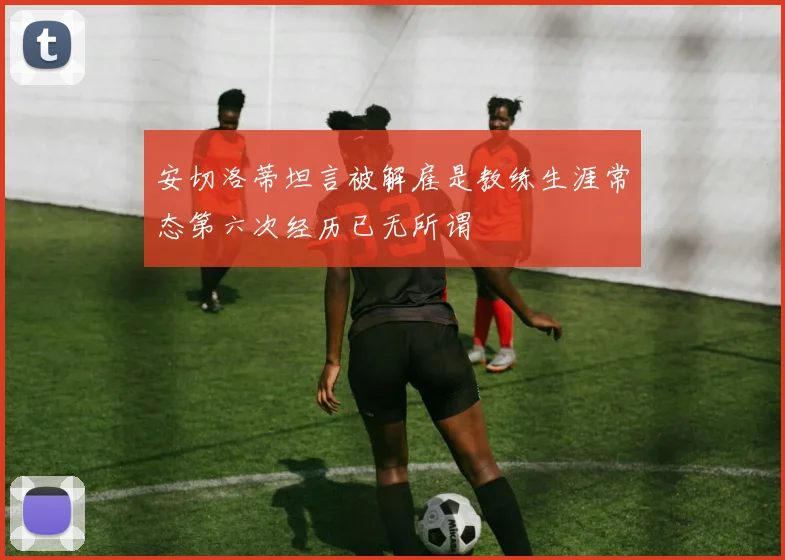 安切洛蒂坦言被解雇是教练生涯常态第六次经历已无所谓
