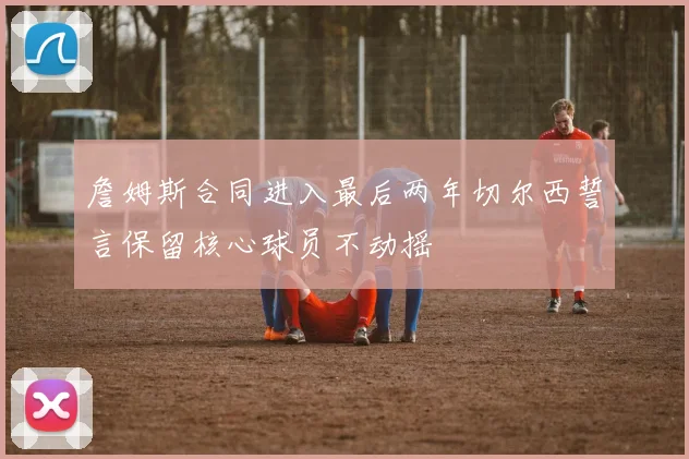 詹姆斯合同进入最后两年切尔西誓言保留核心球员不动摇