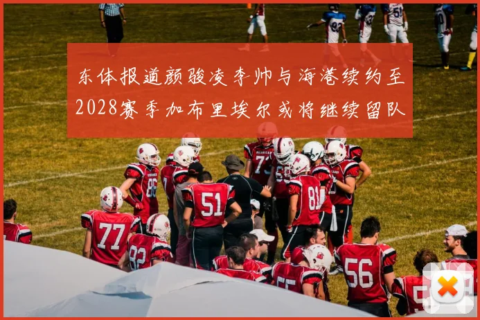东体报道颜骏凌李帅与海港续约至2028赛季加布里埃尔或将继续留队
