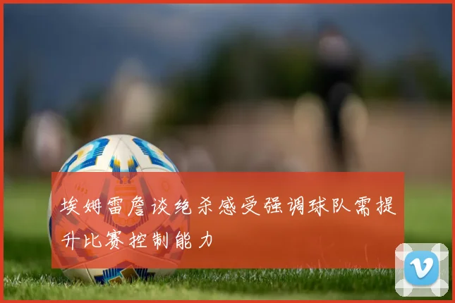 埃姆雷詹谈绝杀感受强调球队需提升比赛控制能力