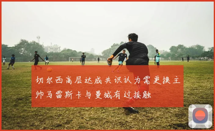 切尔西高层达成共识认为需更换主帅马雷斯卡与曼城有过接触