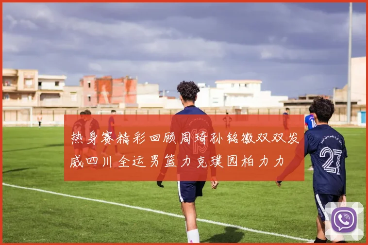 热身赛精彩回顾周琦孙铭徽双双发威四川全运男篮力克璞园柏力力