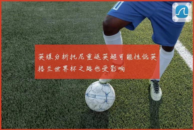 英媒分析托尼重返英超可能性低英格兰世界杯之路也受影响
