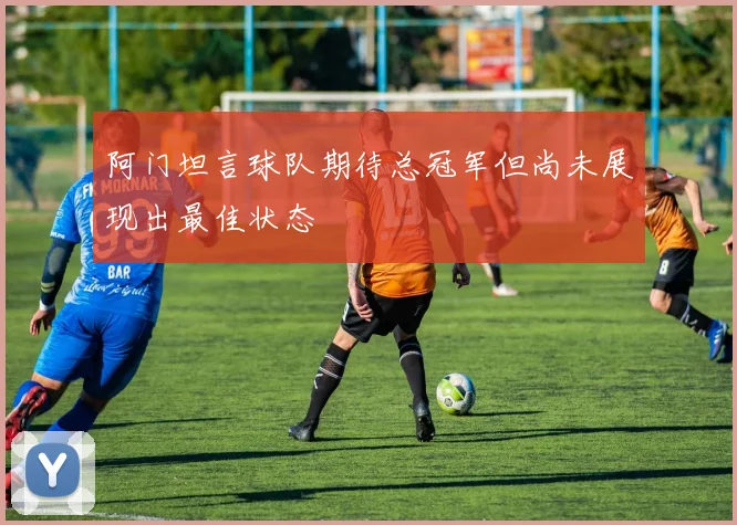 阿门坦言球队期待总冠军但尚未展现出最佳状态