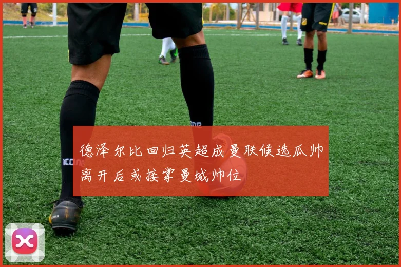 德泽尔比回归英超成曼联候选瓜帅离开后或接掌曼城帅位