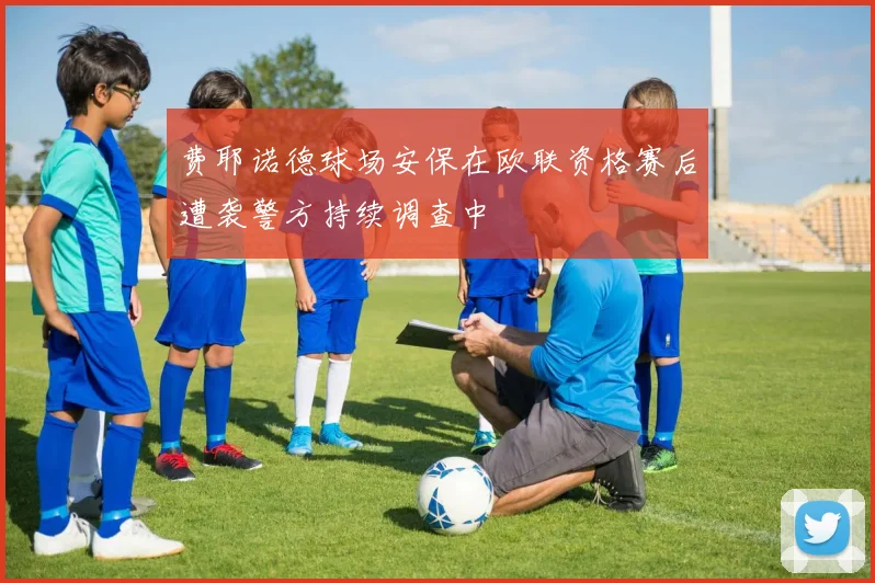 费耶诺德球场安保在欧联资格赛后遭袭警方持续调查中