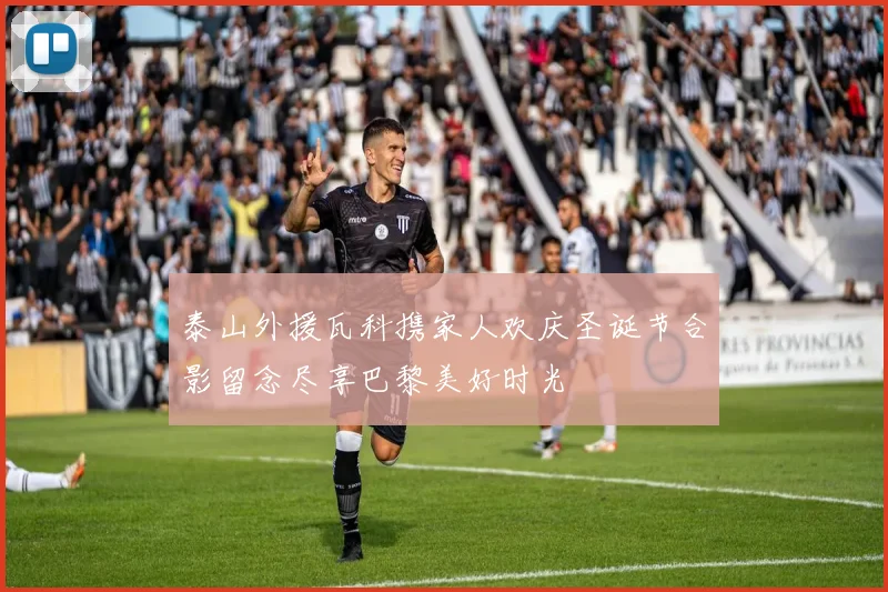 泰山外援瓦科携家人欢庆圣诞节合影留念尽享巴黎美好时光