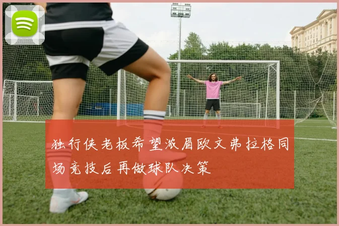 独行侠老板希望浓眉欧文弗拉格同场竞技后再做球队决策