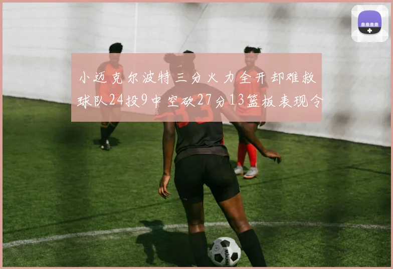 小迈克尔波特三分火力全开却难救球队24投9中空砍27分13篮板表现令人唏嘘