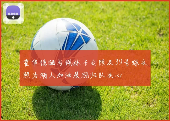 霍华德晒与佩林卡合照及39号球衣照为湖人加油展现归队决心