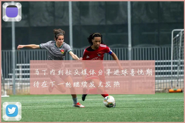马丁内利社交媒体分享进球喜悦期待在下一轮继续发光发热