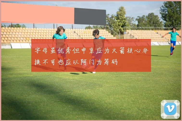 字母虽优秀但申京应为火箭核心非换不可也应以阿门为筹码