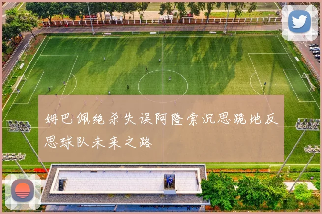 姆巴佩绝杀失误阿隆索沉思跪地反思球队未来之路