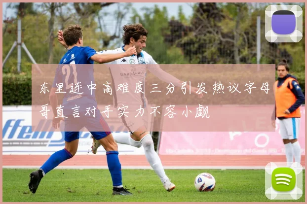 东里连中高难度三分引发热议字母哥直言对手实力不容小觑