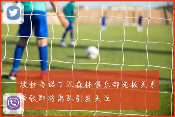 埃杜与诺丁汉森林俱乐部老板关系紧张即将离队引发关注